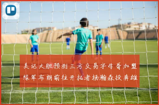 美记大胆预测三方交易字母哥加盟绿军布朗前往开拓者杨瀚森投奔雄鹿