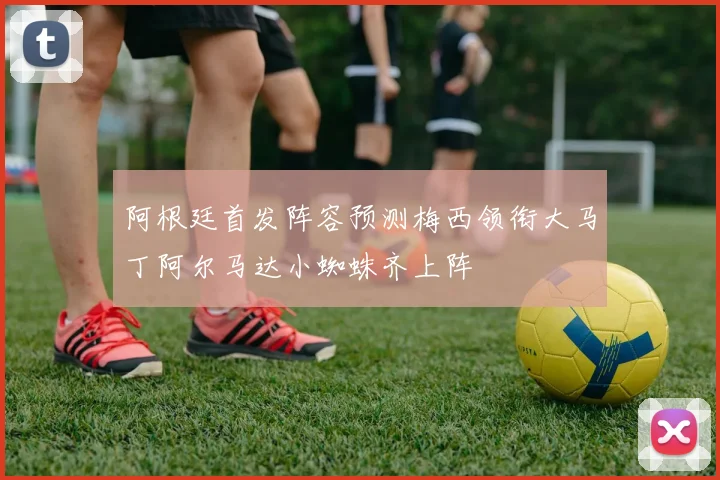 阿根廷首发阵容预测梅西领衔大马丁阿尔马达小蜘蛛齐上阵