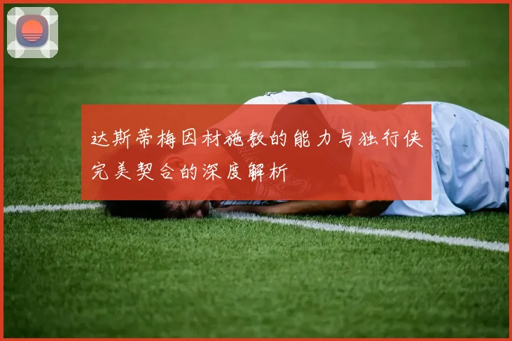 达斯蒂梅因材施教的能力与独行侠完美契合的深度解析