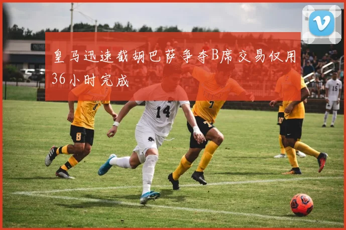 皇马迅速截胡巴萨争夺B席交易仅用36小时完成