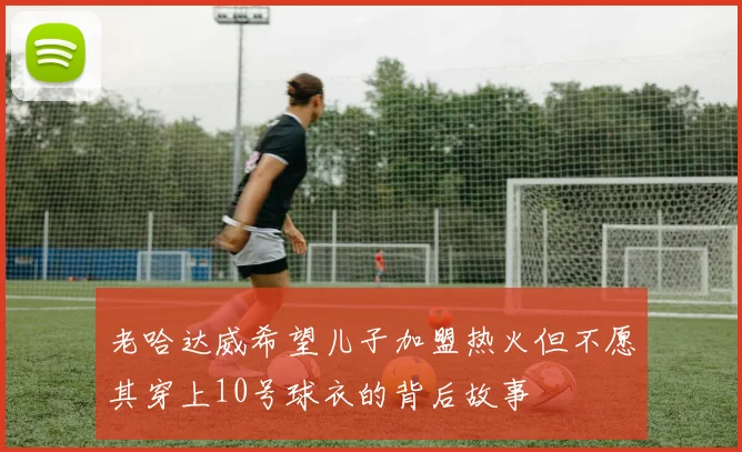 老哈达威希望儿子加盟热火但不愿其穿上10号球衣的背后故事