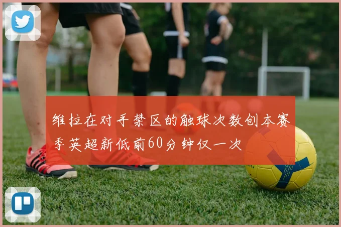 维拉在对手禁区的触球次数创本赛季英超新低前60分钟仅一次