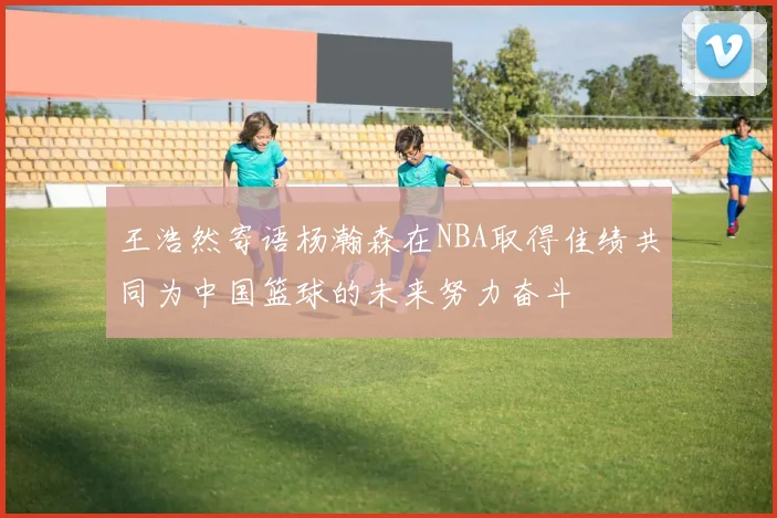 王浩然寄语杨瀚森在NBA取得佳绩共同为中国篮球的未来努力奋斗