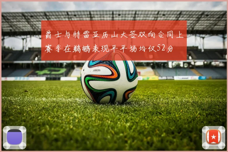 爵士与特雷亚历山大签双向合同上赛季在鹈鹕表现平平场均仅52分