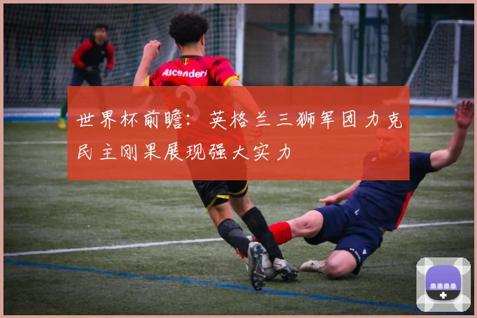 世界杯前瞻:英格兰三狮军团力克民主刚果展现强大实力