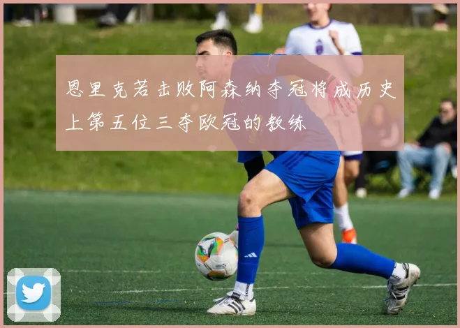 恩里克若击败阿森纳夺冠将成历史上第五位三夺欧冠的教练