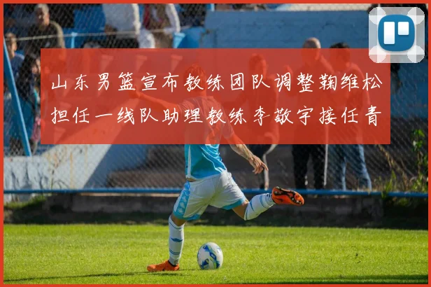 山东男篮宣布教练团队调整鞠维松担任一线队助理教练李敬宇接任青年队主教练