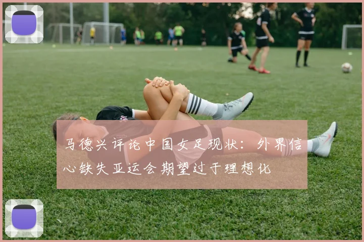 马德兴评论中国女足现状：外界信心缺失亚运会期望过于理想化