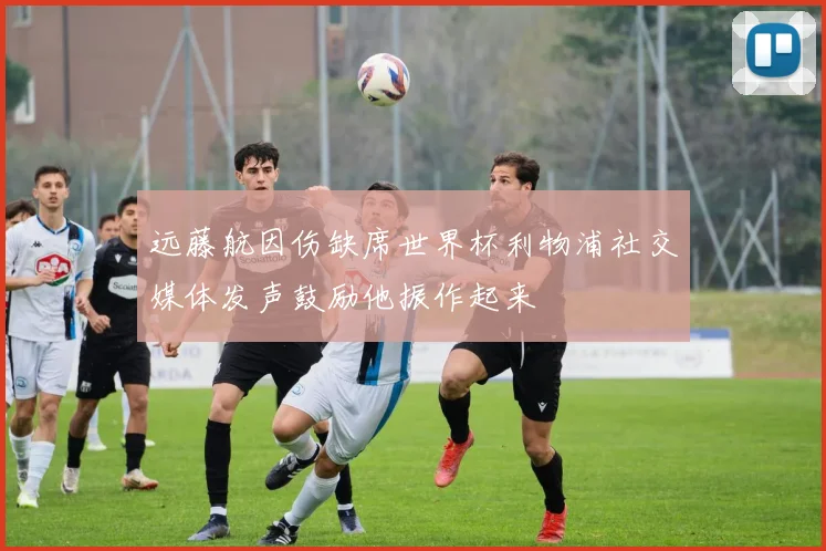 远藤航因伤缺席世界杯利物浦社交媒体发声鼓励他振作起来