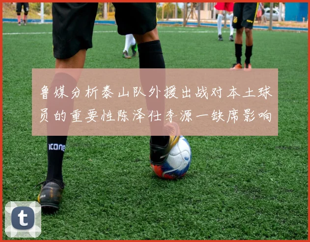 鲁媒分析泰山队外援出战对本土球员的重要性陈泽仕李源一缺席影响显著