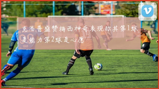 克洛普盛赞梅西神奇表现称其第1球是能力第2球是心愿