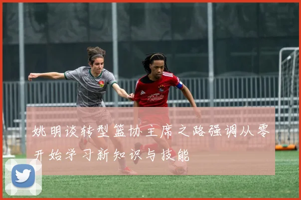 姚明谈转型篮协主席之路强调从零开始学习新知识与技能