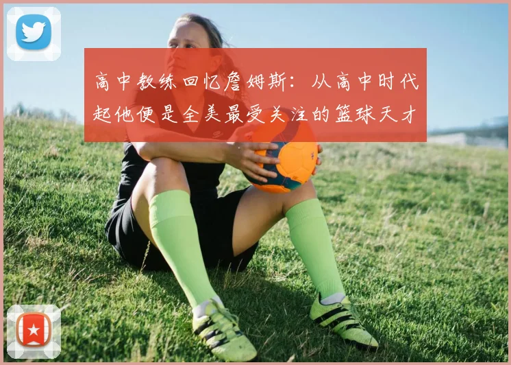 高中教练回忆詹姆斯:从高中时代起他便是全美最受关注的篮球天才