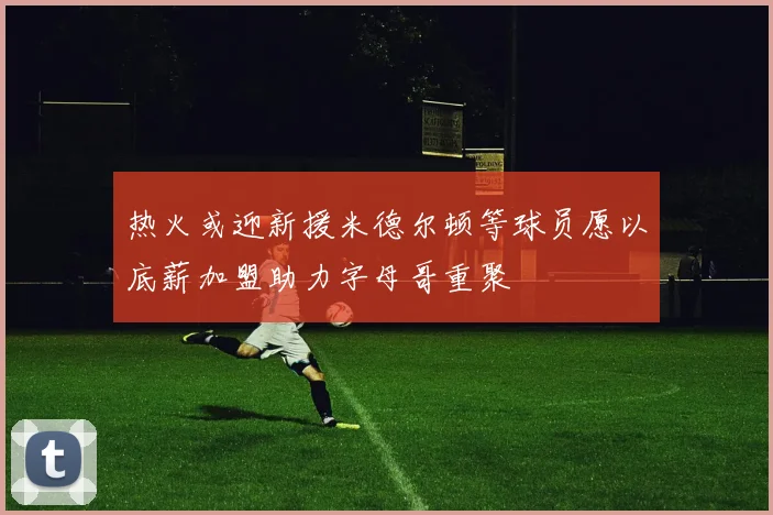 热火或迎新援米德尔顿等球员愿以底薪加盟助力字母哥重聚