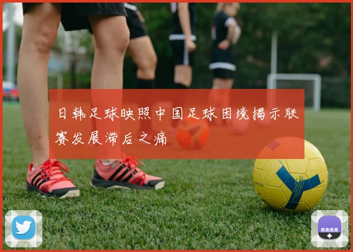 日韩足球映照中国足球困境揭示联赛发展滞后之痛