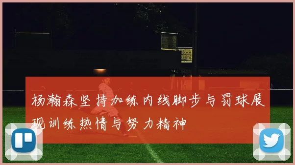 杨瀚森坚持加练内线脚步与罚球展现训练热情与努力精神