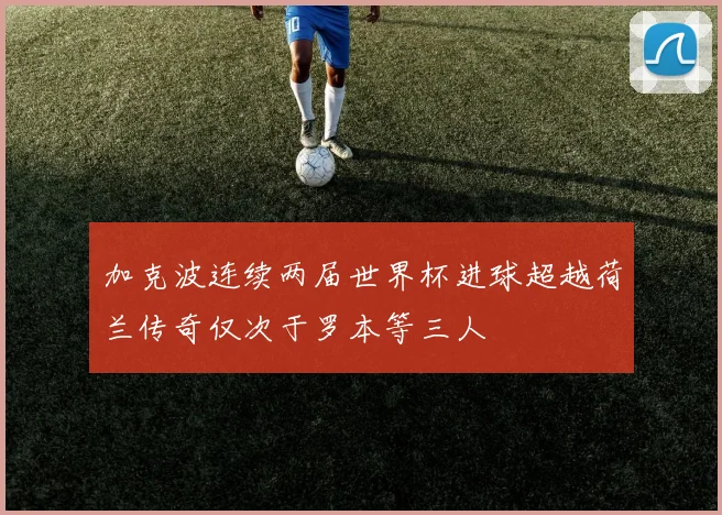 加克波连续两届世界杯进球超越荷兰传奇仅次于罗本等三人