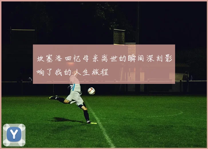 坎塞洛回忆母亲离世的瞬间深刻影响了我的人生旅程