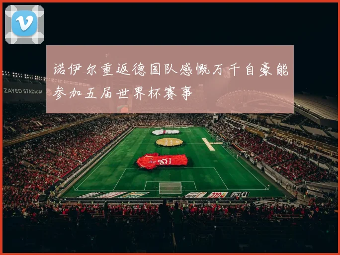 诺伊尔重返德国队感慨万千自豪能参加五届世界杯赛事