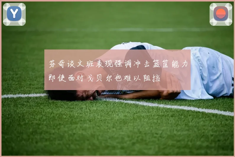 芬奇谈文班表现强调冲击篮筐能力即使面对戈贝尔也难以阻挡