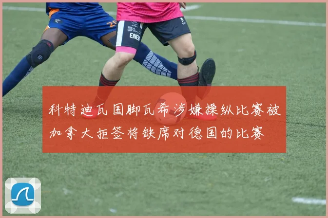 科特迪瓦国脚瓦希涉嫌操纵比赛被加拿大拒签将缺席对德国的比赛