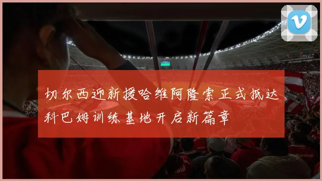 切尔西迎新援哈维阿隆索正式抵达科巴姆训练基地开启新篇章