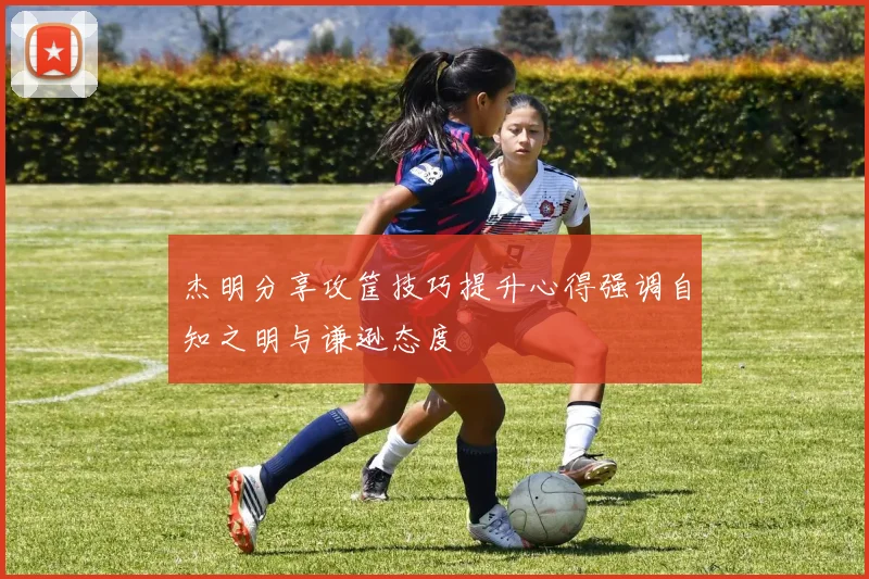 杰明分享攻筐技巧提升心得强调自知之明与谦逊态度