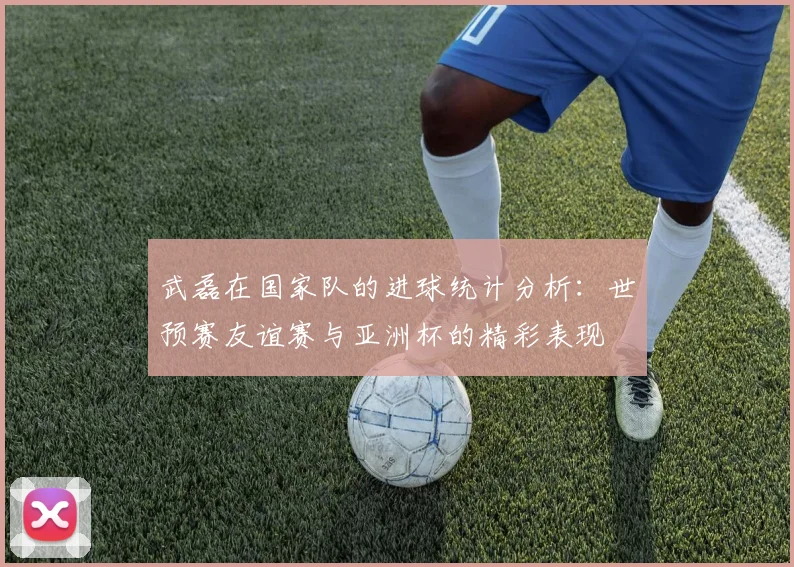 武磊在国家队的进球统计分析：世预赛友谊赛与亚洲杯的精彩表现