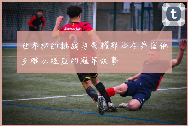 世界杯的挑战与荣耀那些在异国他乡难以适应的冠军故事